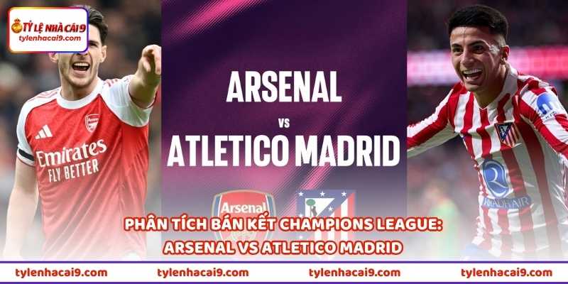 Phân tích bán kết Champions League: Arsenal vs Atletico Madrid