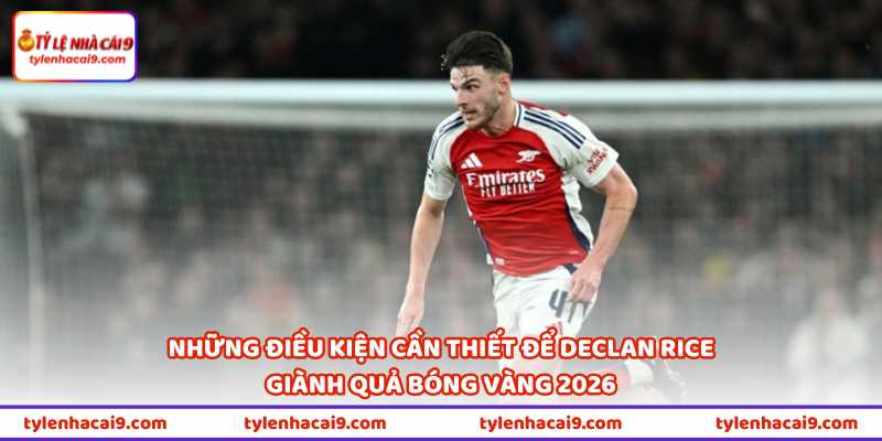 Những điều kiện cần thiết để Declan Rice giành Quả bóng vàng 2026